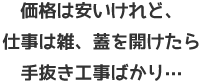 価格は安いけれど、仕事は雑、蓋を開けたら手抜き工事ばかり…